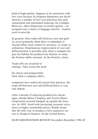 kind of high quality, happens to be consistent with
low costs because its frequent departures are facili-
tated by a number of low-cost practices-fast gate
turnarounds and automated ticketing, for example.
However, other dimensions of airline quality - an
assigned seat, a meal, or baggage transfer - require
costs to provide.
In general, false trade-offs hetween cost and qual-
ity occur primarily wben there is redundant or
wasted effort, poor control or accuracy, or weak co-
ordination. Simultaneous improvement of cost and
differentiation is possible only when a company be-
gins far bebind the productivity frontier or when
the frontier shifts outward. At the frontier, where
Trade-offs are essential to
strategy. They create the need
for choice and purposefully
limit what a company offers.
companies have achieved current best practice, the
trade-off between cost and differentiation is very
real indeed.
After a decade of enjoying productivity advan-
tages, Honda Motor Company and Toyota Motor
Corporation recently bumped up against tbe fron-
tier. In 1995, faced with increasing customer resis-
tance to higher automobile prices, Honda found
that the only way to produce a less-expensive car
was to skimp on features. In the United States,
HARVARD BUSINESS REVIEW November-December 1996 69
 
