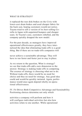WHAT IS STRATEGY?
it replaced the rear disk brakes on the Civic with
lower-cost drum brakes and used cheaper fabric for
the back seat, hoping customers would not notice.
Toyota tried to sell a version of its best-selling Co-
rolla in Japan with unpainted bumpers and cheaper
seats. In Toyota's case, customers rebelled, and the
company quickly dropped the now model.
For the past decade, as managers have improved
operational effectiveness greatly, they have inter-
nalized the idea that eliminating trade-offs is a good
thing. But if there are no trade-offs companies will
never achieve a sustainable advantage. They will
have to run faster and faster just to stay in place.
As we return to the question, What is strategy?
we see that trade-offs add a new dimension to the
answer. Strategy is making trade-offs in competing.
The essence of strategy is choosing what not to do.
Without trade-offs, there would be no need for
choice and thus no need for strategy. Any good idea
could and would he quickly imitated. Again, perfor-
mance would once again depend wholly on opera-
tional effectiveness.
IV. Fit Drives Both Competitive Advantage and Sustainability
Positioning choices determine not only which
activities a company will perform and how it
will configure individual activities but also how
activities relate to one another. While operational
 