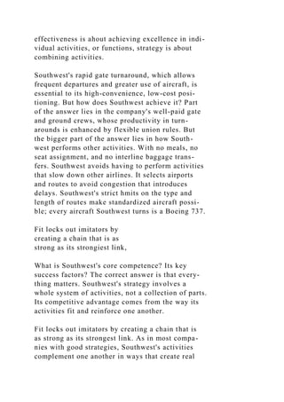 effectiveness is ahout achieving excellence in indi-
vidual activities, or functions, strategy is about
combining activities.
Southwest's rapid gate turnaround, which allows
frequent departures and greater use of aircraft, is
essential to its high-convenience, low-cost posi-
tioning. But how does Southwest achieve it? Part
of the answer lies in the company's well-paid gate
and ground crews, whose productivity in turn-
arounds is enhanced by flexible union rules. But
the bigger part of the answer lies in how South-
west performs other activities. With no meals, no
seat assignment, and no interline baggage trans-
fers. Southwest avoids having to perform activities
that slow down other airlines. It selects airports
and routes to avoid congestion that introduces
delays. Southwest's strict hmits on the type and
length of routes make standardized aircraft possi-
ble; every aircraft Southwest turns is a Boeing 737.
Fit locks out imitators by
creating a chain that is as
strong as its strongiest link,
What is Southwest's core competence? Its key
success factors? The correct answer is that every-
thing matters. Southwest's strategy involves a
whole system of activities, not a collection of parts.
Its competitive advantage comes from the way its
activities fit and reinforce one another.
Fit locks out imitators by creating a chain that is
as strong as its strongest link. As in most compa-
nies with good strategies, Southwest's activities
complement one another in ways that create real
 