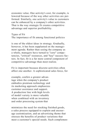 economic value. One activity's cost, for example, is
lowered because of the way other activities are per-
formed. Similarly, one activity's value to customers
can be enhanced by a company's other activities.
Tbat is the way strategic fit creates competitive
advantage and superior profitability.
Types of Fit
The importance of fit among functional policies
is one of the oldest ideas in strategy. Gradually,
however, it has been supplanted on the manage-
ment agenda. Rather than seeing the company as
a whole, managers have turned to "core" compe-
tencies, "critical" resources, and "key" success fac-
tors. In fact, fit is a far more central component of
competitive advantage than most realize.
Fit is important because discrete activities often
affect one another. A sophisticated sales force, for
example, confers a greater advan-
tage when the company's product
embodies premium technology and
its marketing approach emphasizes
customer assistance and support.
A production line with high levels
of model variety is more valuahle
when comhined with an inventory
and order processing system that
minimizes the need for stocking finished goods,
a sales process equipped to explain and encour-
age customization, and an advertising theme that
stresses the henefits of product variations that
meet a customer's special needs. Such complemen-
 