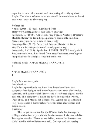 capacity to enter the market and competing directly against
Apple. The threat of new entrants should be considered to be of
moderate threat to the company.
References
Apple. (2016). iCloud. Retrieved from
http://www.apple.com/icloud/family-sharing/
Ferguson, E. (2015). Apple Inc. Five Forces Analysis (Porter’s
Model). Retrieved from http://panmore.com/apple-inc-five-
forces-analysis-porters-model-case-study
Investopedia. (2016). Porter’s 5 Forces. Retrieved from
http://www.investopedia.com/terms/p/porter.asp
Lombardo, J. (2015). Apple Inc. PESTEL/PESTLE Analysis &
Recommendations. Retrieved from http://panmore.com/apple-
inc-pestel-pestle-analysis-recommendations
Running head: APPLE MARKET ANALYSIS
1
APPLE MARKET ANALYSIS
4
Apple Market Analysis
Introduction
Apple Incorporation is an American based multinational
company that designs and manufactures consumer electronics,
software, and commercial servers and distributes digital media
content. The company’s major products include the iPhone,
iPad, iPod, and Macintosh computers. Apple has established
itself as a leading manufacturer of consumer electronics and
media sales.
Customer
The target customer for the IPhone includes teenagers,
college and university students, businessmen, kids, and adults.
Teenagers use the iPhone to socialize, access the internet and
social media and to listen to music. College and university
 