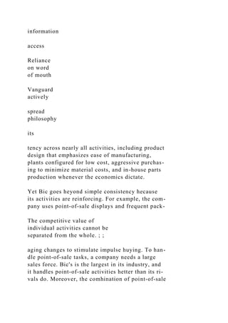information
access
Reliance
on word
of mouth
Vanguard
actively
spread
philosophy
its
tency across nearly all activities, including product
design that emphasizes ease of manufacturing,
plants configured for low cost, aggressive purchas-
ing to minimize material costs, and in-house parts
production whenever the economics dictate.
Yet Bic goes heyond simple consistency hecause
its activities are reinforcing. For example, the com-
pany uses point-of-sale displays and frequent pack-
The competitive value of
individual activities cannot be
separated from the whole. ; ;
aging changes to stimulate impulse huying. To han-
dle point-of-sale tasks, a company needs a large
sales force. Bic's is the largest in its industry, and
it handles point-of-sale activities hetter than its ri-
vals do. Moreover, the comhination of point-of-sale
 