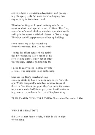 activity, heavy television advertising, and packag-
ing changes yields far more impulse huying than
any activity in isolation could.
Third-order fit goes heyond activity reinforce-
ment to what I call optimization of effort. The Gap,
a retailer of casual clothes, considers product avail-
ahility in its stores a critical clement of its strategy.
The Gap could keep products either hy holding
store inventory or by restocking
from warehouses. The Gap has opti-
' mized its effort across these activi-
ties hy restocking its selection of ha-
sic clothing almost daily out of three
warehouses, therehy minimizing the
I need to carry large in-store invento-
.. I ries. The emphasis is on restocking
hecause the Gap's merchandising
strategy sticks to hasic items in relatively few col-
ors. While comparahle retailers achieve turns of
three to four times per year, the Gap turns its inven-
tory seven and a half times per year. Rapid restock-
ing, moreover, reduces the cost of implementing
71 HARVARD BUSINESS REVIEW November-December 1996
WHAT IS STRATEGY?
the Gap's short model cycle, which is six to eight
weeks long.'
 