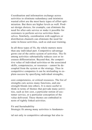 Coordination and information exchange across
activities to eliminate redundancy and ininimize
wasted ctfort are the most hasic types of effort opti-
mization. But there are higher levels as well. Prod-
uct design choices, for example, can eliminate the
need for after-sale service or make it possible for
customers to perform service activities them-
selves. Similarly, coordination with suppliers or
distribution channels can eliminate the need for
some in-house activities, such as end-user training.
In all three types of fit, the whole matters more
than any individual part. Competitive advantage
grows out of the entire system of activities. The fit
among activities substantially reduces cost or in-
creases differentiation. Beyond that, the competi-
tive value of individual activities-or the associated
skills, competencies, or resources - cannot be de-
coupled from the system or the strategy. Thus in
competitive companies it can be misleading to ex-
plain success by specifying individual strengths,
core competeneies, or critical resources. The list of
strengths cuts across many functions, and one
strength blends into others. It is more useful to
think in terms of themes that pervade many activi-
ties, such as low cost, a particular notion of cus-
tomer service, or a particular conception of the
value delivered. These themes are embodied in
nests of tightly linked activities.
Fit and Sustalnability
Strategic fit among many activities is fundamen-
tal not only to competitive advantage but also to
 