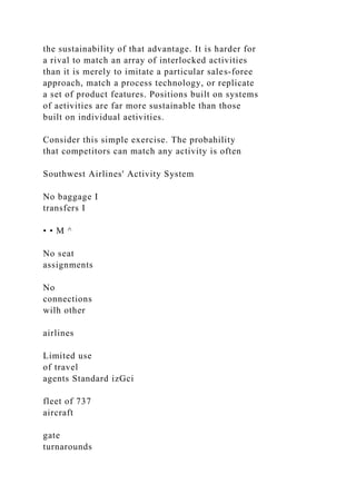 the sustainability of that advantage. It is harder for
a rival to match an array of interlocked activities
than it is merely to imitate a particular sales-foree
approach, match a process technology, or replicate
a set of product features. Positions built on systems
of aetivities are far more sustainable than those
built on individual aetivities.
Consider this simple exercise. The probahility
that competitors can match any activity is often
Southwest Airlines' Activity System
No baggage I
transfers I
• • M ^
No seat
assignments
No
connections
wilh other
airlines
Limited use
of travel
agents Standard izGci
fleet of 737
aircraft
gate
turnarounds
 