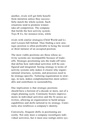 another, rivals will get httle henefit
from imitation unless they success-
fully match the whole system. Such
situations tend to promote winner-
take-all competition. The company
that huilds the hest activity system-
Toys R Us, for instance-wins, while
rivals with similar strategies-Child World and Li-
onel Leisure-fall behind. Thus finding a new stra-
tegic position is often preferable to heing the second
or third imitator of an occupied position.
The most viahle positions are those whose ac-
tivity systems are incompatihle because of trade-
offs. Strategic positioning sets the trade-off rules
that define how individual activities will he con-
figured and integrated. Seeing strategy in terms of
activity systems only makes it clearer why organi-
zational structure, systems, and processes need to
he strategy-specific. Tailoring organization to strat-
egy, in turn, makes complementarities more achiev-
able and contributes to sustainahility.
One implication is that strategic positions
should have a horizon of a decade or more, not of a
single planning cycle. Continuity fosters improve-
ments in individual activities and the fit across ac-
tivities, allowing an organization to huild unique
capabilities and skills tailored to its strategy. Conti-
nuity also reinforces a company's identity.
Conversely, frequent shifts in positioning are
costly. Not only must a company reconfigure indi-
vidual activities, hut it must aiso realign entire sys-
 