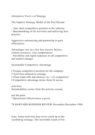 Alternative Vievŝ s of Strategy
The Implicit Strategy Model of the Past Decade
_ One ideal competitive position in the industry
- Benchmarking of all activities and achieving best
practice
Aggressive outsourcing and partnering to gain
efficiencies
Advantages rest on a few key success factors,
critical resources, core competencies
. Flexibility and rapid responses to all competitive
and market changes
Sustainable Competitive Advantage
I Unique competitive position tor the company
J Activities tailored to strategy
J Clear trade-offs and choices vis-^-vis competitor!
I Competitive advantage arises from fit across
activities
Sustainability conies from tbe activity system,
not tbe parts
' Operational effectiveness a given
74 HARVARD BUSINESS REVIEW November-December 1996
tcms. Some activities may never catch up to the
vacillating strategy. The inevitable result of fre-
 