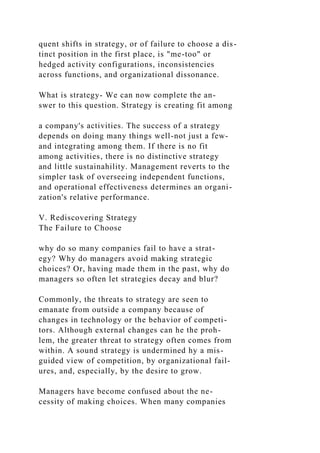quent shifts in strategy, or of failure to choose a dis-
tinct position in the first place, is "me-too" or
hedged activity configurations, inconsistencies
across functions, and organizational dissonance.
What is strategy- We can now complete the an-
swer to this question. Strategy is creating fit among
a company's activities. The success of a strategy
depends on doing many things well-not just a few-
and integrating among them. If there is no fit
among activities, there is no distinctive strategy
and little sustainahility. Management reverts to the
simpler task of overseeing independent functions,
and operational effectiveness determines an organi-
zation's relative performance.
V. Rediscovering Strategy
The Failure to Choose
why do so many companies fail to have a strat-
egy? Why do managers avoid making strategic
choices? Or, having made them in the past, why do
managers so often let strategies decay and blur?
Commonly, the threats to strategy are seen to
emanate from outside a company because of
changes in technology or the behavior of competi-
tors. Although external changes can he the proh-
lem, the greater threat to strategy often comes from
within. A sound strategy is undermined hy a mis-
guided view of competition, by organizational fail-
ures, and, especially, by the desire to grow.
Managers have become confused about the ne-
cessity of making choices. When many companies
 
