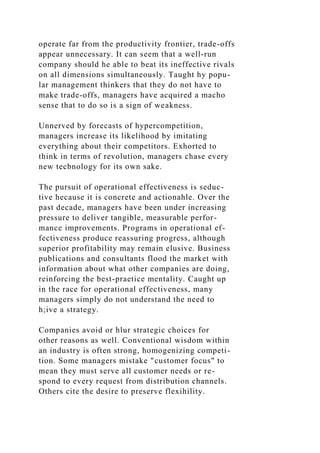 operate far from the productivity frontier, trade-offs
appear unnecessary. It can seem that a well-run
company should he able to beat its ineffective rivals
on all dimensions simultaneously. Taught hy popu-
lar management thinkers that they do not have to
make trade-offs, managers have acquired a macho
sense that to do so is a sign of weakness.
Unnerved by forecasts of hypercompetition,
managers increase its likelihood by imitating
everything about their competitors. Exhorted to
think in terms of revolution, managers chase every
new tecbnology for its own sake.
The pursuit of operational effectiveness is seduc-
tive hecause it is concrete and actionahle. Over the
past decade, managers have been under increasing
pressure to deliver tangible, measurable perfor-
mance improvements. Programs in operational ef-
fectiveness produce reassuring progress, although
superior profitability may remain elusive. Business
publications and consultants flood the market with
information about what other companies are doing,
reinforcing the best-praetice mentality. Caught up
in the race for operational effectiveness, many
managers simply do not understand the need to
h;ive a strategy.
Companies avoid or hlur strategic choices for
other reasons as well. Conventional wisdom within
an industry is often strong, homogenizing competi-
tion. Some managers mistake "customer focus" to
mean they must serve all customer needs or re-
spond to every request from distribution channels.
Others cite the desire to preserve flexihility.
 