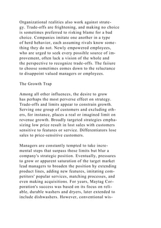 Organizational realities also work against strate-
gy. Trade-offs are frightening, and making no choice
is sometimes preferred to risking blame for a bad
choice. Companies imitate one another in a type
of herd hehavior, each assuming rivals know some-
thing they do not. Newly empowered employees,
who are urged to seek every possihle source of im-
provement, often lack a vision of the whole and
the perspective to recognize trade-offs. The faiiure
to choose sometimes eomes down to the reluctance
to disappoint valued managers or employees.
The Growth Trap
Among all other influences, the desire to grow
has perhaps the most perverse effeet on strategy.
Trade-offs and limits appear to constrain growth.
Serving one group of customers and excluding oth-
ers, for instance, places a real or imagined limit on
revenue growth. Broadly targeted strategies empha-
sizing low price result in lost sales with customers
sensitive to features or service. Differentiators lose
sales to price-sensitive customers.
Managers are constantly tempted to take incre-
mental steps that surpass those limits but blur a
company's strategic position. Eventually, pressures
to grow or apparent saturation of the target market
lead managers to broaden the position hy extending
product lines, adding new features, imitating com-
petitors' popular services, matching processes, and
even making acquisitions. For years, Maytag Cor-
poration's success was based on its focus on reli-
able, durable washers and dryers, later extended to
include dishwashers. However, conventional wis-
 