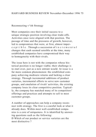HARVARD BUSINESS REVIEW November-December 1996 75
Reconnecting v^ith Strategy
Most companies owe their initial success to a
unique strategic position involving clear trade-offs.
Activities once were aligned with that position. The
passage of time and the pressures of growth, however,
led to compromises that were, at first, almost imper-
c e p t i b l e . Through a succession of i n c r e m e n t a l
changes that eaeh seemed sensible at the time, many
established companies have compromised their way
to homogeneity with their rivals.
The issue here is not with the companies whose his-
torical position is no longer viable; their challenge is
to start over, just as a new entrant would. At issue is a
far more common phenomenon: the established com-
pany achieving medioere returns and lacking a clear
strategy. Through incremental additions of product
varieties, incremental efforts to serve new customer
groups, and emulation of rivals' activities, the existing
company loses its clear competitive position. Typical-
ly, the company has matched many of its competitors'
offerings and practices and attempts to sell to most
customer groups.
A number of approaches can help a company recon-
nect with strategy. The first is a eareful look at what it
already does. Within most well-established compa-
nies is a core of uniqueness. It is identified by answer-
ing questions sueh as the following:
D Which of our product or service varieties are the
most distinctive ?
 