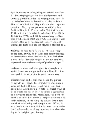 by dealers and encouraged by customers to extend
its line. Maytag expanded into refrigerators and
cooking products under the Maytag brand and ac-
quired other brands - Jenn-Air, Hardwick Stove,
Hoover, Admiral, and Magic Chef - with disparate
positions. Maytag has grown substantially from
$684 million in 1985 to a peak of $3.4 billion in
1994, but return on sales has declined from 8% to
12% in the 1970s and 1980s to an average of less
tban 1% between 1989 and 1995. Cost cutting will
improve this performance, but laundry and dish-
washer products still anchor Maytag's profitability.
Neutrogena may bave fallen into the same trap.
In the early 1990s, its U.S. distribution broadened
to include mass merchandisers such as Wal-Mart
Stores. Under the Neutrogena name, tbe company
expanded into a wide variety of products - eye-
makeup remover and shampoo, for example - in ]
which it was not unique and which diluted its im-
age, and it began turning to price promotions.
Compromises and inconsistencies in tbe pursuit
of growtb will erode tbe competitive advantage a
company had with its original varieties or target
customers. Attempts to compete in several ways at
once create confusion and undermine organization-
al motivation and focus. Profits fall, but more rev-
enue is seen as the answer. Managers are unable to
make choices, so tbe company embarks on a new
round of broadening and compromises. Often, ri-
vals continue to matcb each otber until desperation
breaks tbe cycle, resulting in a merger or downsiz-
ing to the original positioning.
 