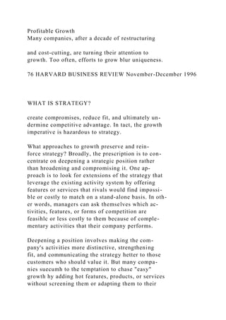 Profitable Growth
Many companies, after a decade of restructuring
and cost-cutting, are turning tbeir attention to
growth. Too often, efforts to grow blur uniqueness.
76 HARVARD BUSINESS REVIEW November-December 1996
WHAT IS STRATEGY?
create compromises, reduce fit, and ultimately un-
dermine competitive advantage. In tact, the growth
imperative is hazardous to strategy.
What approaches to growth preserve and rein-
force strategy? Broadly, the prescription is to con-
centrate on deepening a strategic position rather
than hroadening and compromising it. One ap-
proach is to look for extensions of the strategy that
leverage the existing activity system hy offering
features or services that rivals would find impossi-
ble or costly to match on a stand-alone basis. In oth-
er words, managers can ask themselves which ac-
tivities, features, or forms of competition are
feasihlc or less costly to them because of comple-
mentary activities that their company performs.
Deepening a position involves making the com-
pany's activities more distinctive, strengthening
fit, and communicating the strategy hetter to those
customers who should value it. But many compa-
nies suecumh to the temptation to chase "easy"
growth hy adding hot features, products, or services
without screening them or adapting them to their
 