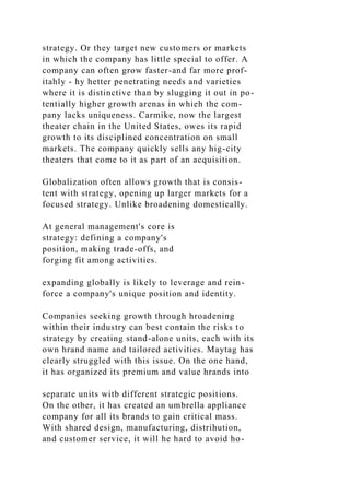 strategy. Or they target new customers or markets
in which the company has little special to offer. A
company can often grow faster-and far more prof-
itahly - hy hetter penetrating needs and varieties
where it is distinctive than by slugging it out in po-
tentially higher growth arenas in whieh the com-
pany lacks uniqueness. Carmike, now the largest
theater chain in the United States, owes its rapid
growth to its disciplined concentration on small
markets. The company quickly sells any hig-city
theaters that come to it as part of an acquisition.
Globalization often allows growth that is consis-
tent with strategy, opening up larger markets for a
focused strategy. Unlike broadening domestically.
At general management's core is
strategy: defining a company's
position, making trade-offs, and
forging fit among activities.
expanding globally is likely to leverage and rein-
force a company's unique position and identity.
Companies seeking growth through hroadening
within their industry can best contain the risks to
strategy by creating stand-alone units, each with its
own hrand name and tailored activities. Maytag has
clearly struggled with this issue. On the one hand,
it has organized its premium and value hrands into
separate units witb different strategic positions.
On the otber, it has created an umbrella appliance
company for all its brands to gain critical mass.
With shared design, manufacturing, distrihution,
and customer service, it will he hard to avoid ho-
 