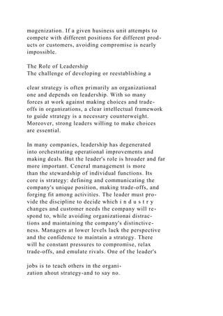 mogenization. If a given husiness unit attempts to
compete with different positions for different prod-
ucts or customers, avoiding compromise is nearly
impossible.
The Role of Leadership
The challenge of developing or reestablishing a
clear strategy is often primarily an organizational
one and depends on leadership. With so many
forces at work against making choices and trade-
offs in organizations, a clear intellectual framework
to guide strategy is a necessary counterweight.
Moreover, strong leaders willing to make choices
are essential.
In many companies, leadership has degenerated
into orchestrating operational improvements and
making deals. But the leader's role is hroader and far
more important. Ceneral management is more
than the stewardship of individual functions. Its
core is strategy: defining and communicating the
company's unique position, making trade-offs, and
forging fit among activities. The leader must pro-
vide the discipline to decide which i n d u s t r y
changes and customer needs the company will re-
spond to, while avoiding organizationai distrac-
tions and maintaining the company's distinctive-
ness. Managers at lower levels lack the perspective
and the confidence to maintain a strategy. There
will he constant pressures to compromise, relax
trade-offs, and emulate rivals. One of the leader's
jobs is to teach others in the organi-
zation ahout strategy-and to say no.
 