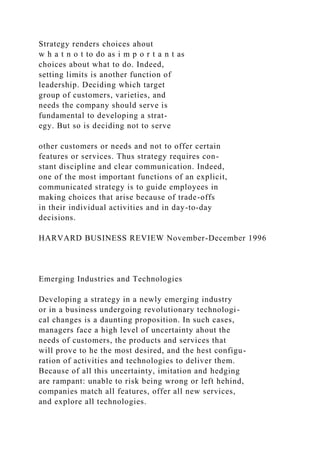 Strategy renders choices ahout
w h a t n o t to do as i m p o r t a n t as
choices about what to do. Indeed,
setting limits is another function of
leadership. Deciding which target
group of customers, varieties, and
needs the company should serve is
fundamental to developing a strat-
egy. But so is deciding not to serve
other customers or needs and not to offer certain
features or services. Thus strategy requires con-
stant discipline and clear communication. Indeed,
one of the most important functions of an explicit,
communicated strategy is to guide employees in
making choices that arise because of trade-offs
in their individual activities and in day-to-day
decisions.
HARVARD BUSINESS REVIEW November-December 1996
Emerging Industries and Technologies
Developing a strategy in a newly emerging industry
or in a business undergoing revolutionary technologi-
cal changes is a daunting proposition. In such cases,
managers face a high level of uncertainty ahout the
needs of customers, the products and services that
will prove to he the most desired, and the hest configu-
ration of activities and technologies to deliver them.
Because of all this uncertainty, imitation and hedging
are rampant: unable to risk being wrong or left hehind,
companies match all features, offer all new services,
and explore all technologies.
 