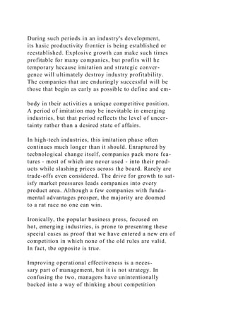 During such periods in an industry's development,
its hasic productivity frontier is being established or
reestablished. Explosive growth can make such times
profitable for many companies, but profits will he
temporary hecause imitation and strategic conver-
gence will ultimately destroy industry profitability.
The companies that are enduringly successful will be
those that begin as early as possible to define and em-
body in tbeir activities a unique competitive position.
A period of imitation may be inevitable in emerging
industries, but that period reflects the level of uncer-
tainty rather than a desired state of affairs.
In high-tech industries, this imitation phase often
continues much longer than it should. Enraptured by
tecbnological change itself, companies pack more fea-
tures - most of which are never used - into their prod-
ucts while slashing prices across the board. Rarely are
trade-offs even considered. The drive for growth to sat-
isfy market pressures leads companies into every
product area. Although a few companies with funda-
mental advantages prosper, the majority are doomed
to a rat race no one can win.
Ironically, the popular business press, focused on
hot, emerging industries, is prone to presentmg these
special cases as proof that we have entered a new era of
competition in which none of the old rules are valid.
In fact, tbe opposite is true.
Improving operational effectiveness is a neces-
sary part of management, but it is not strategy. In
confusing the two, managers have unintentionally
backed into a way of thinking about competition
 