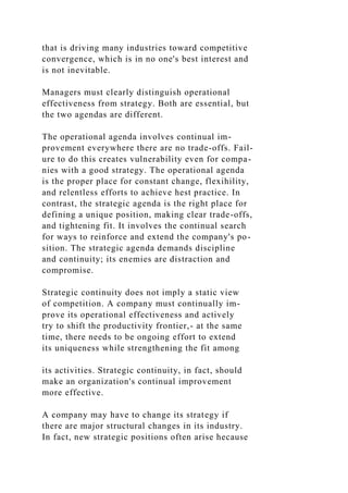 that is driving many industries toward competitive
convergence, which is in no one's best interest and
is not inevitable.
Managers must clearly distinguish operational
effectiveness from strategy. Both are essential, but
the two agendas are different.
The operational agenda involves continual im-
provement everywhere there are no trade-offs. Fail-
ure to do this creates vulnerability even for compa-
nies with a good strategy. The operational agenda
is the proper place for constant change, flexihility,
and relentless efforts to achieve hest practice. In
contrast, the strategic agenda is the right place for
defining a unique position, making clear trade-offs,
and tightening fit. It involves the continual search
for ways to reinforce and extend the company's po-
sition. The strategic agenda demands discipline
and continuity; its enemies are distraction and
compromise.
Strategic continuity does not imply a static view
of competition. A company must continually im-
prove its operational effectiveness and actively
try to shift the productivity frontier,- at the same
time, there needs to be ongoing effort to extend
its uniqueness while strengthening the fit among
its activities. Strategic continuity, in fact, should
make an organization's continual improvement
more effective.
A company may have to change its strategy if
there are major structural changes in its industry.
In fact, new strategic positions often arise hecause
 