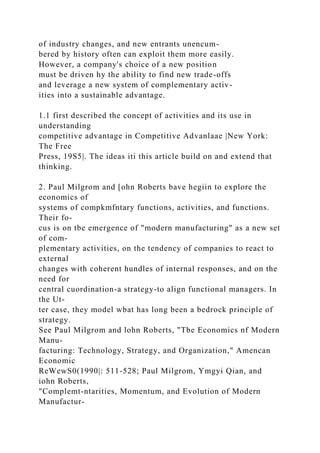 of industry changes, and new entrants unencum-
bered by history often can exploit them more easily.
However, a company's choice of a new position
must be driven hy the ability to find new trade-offs
and leverage a new system of complementary activ-
ities into a sustainable advantage.
1.1 first described the concept of activities and its use in
understanding
competitive advantage in Competitive Advanlaae |New York:
The Free
Press, 19S5|. The ideas iti this article build on and extend that
thinking.
2. Paul Milgrom and [ohn Roberts bave hegiin to explore the
economics of
systems of compkmfntary functions, activities, and functions.
Their fo-
cus is on tbe emergence of "modern manufacturing" as a new set
of com-
plementary activities, on the tendency of companies to react to
external
changes with coherent hundles of internal responses, and on the
need for
central cuordination-a strategy-to align functional managers. In
the Ut-
ter case, they model wbat has long been a bedrock principle of
strategy.
See Paul Milgrom and lohn Roberts, "Tbe Economics nf Modern
Manu-
facturing: Technology, Strategy, and Organization," Amencan
Economic
ReWewS0(1990|: 511-528; Paul Milgrom, Ymgyi Qian, and
iohn Roberts,
"Complemt-ntarities, Momentum, and Evolution of Modern
Manufactur-
 