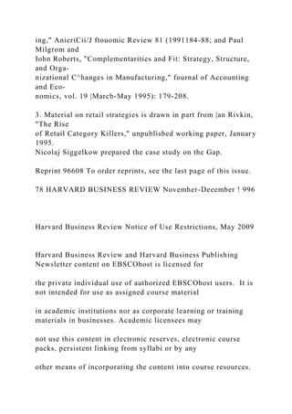 ing," AnieriCii/J ftouomic Review 81 (1991184-88; and Paul
Milgrom and
Iohn Roberts, "Complementarities and Fit: Strategy, Structure,
and Orga-
nizational C^hanges in Manufacturing," fournal of Accounting
and Eco-
nomics, vol. 19 |Marcb-May 1995): 179-208.
3. Material on retail strategies is drawn in part from |an Rivkin,
"The Rise
of Retail Category Killers," unpublisbed working paper, January
1995.
Nicolaj Siggelkow prepared the case study on the Gap.
Reprint 96608 To order reprints, see tbe last page of this issue.
78 HARVARD BUSINESS REVIEW Novemher-Deeember ! 996
Harvard Business Review Notice of Use Restrictions, May 2009
Harvard Business Review and Harvard Business Publishing
Newsletter content on EBSCOhost is licensed for
the private individual use of authorized EBSCOhost users. It is
not intended for use as assigned course material
in academic institutions nor as corporate learning or training
materials in businesses. Academic licensees may
not use this content in electronic reserves, electronic course
packs, persistent linking from syllabi or by any
other means of incorporating the content into course resources.
 