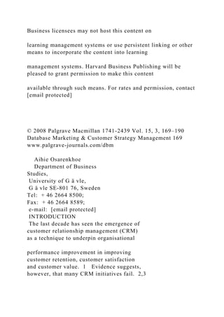 Business licensees may not host this content on
learning management systems or use persistent linking or other
means to incorporate the content into learning
management systems. Harvard Business Publishing will be
pleased to grant permission to make this content
available through such means. For rates and permission, contact
[email protected]
© 2008 Palgrave Macmillan 1741-2439 Vol. 15, 3, 169–190
Database Marketing & Customer Strategy Management 169
www.palgrave-journals.com/dbm
Aihie Osarenkhoe
Department of Business
Studies,
University of G ä vle,
G ä vle SE-801 76, Sweden
Tel: + 46 2664 8500;
Fax: + 46 2664 8589;
e-mail: [email protected]
INTRODUCTION
The last decade has seen the emergence of
customer relationship management (CRM)
as a technique to underpin organisational
performance improvement in improving
customer retention, customer satisfaction
and customer value. 1 Evidence suggests,
however, that many CRM initiatives fail. 2,3
 