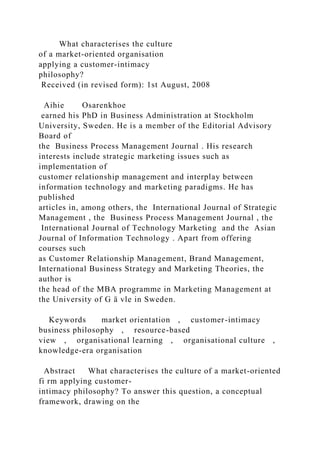 What characterises the culture
of a market-oriented organisation
applying a customer-intimacy
philosophy?
Received (in revised form): 1st August, 2008
Aihie Osarenkhoe
earned his PhD in Business Administration at Stockholm
University, Sweden. He is a member of the Editorial Advisory
Board of
the Business Process Management Journal . His research
interests include strategic marketing issues such as
implementation of
customer relationship management and interplay between
information technology and marketing paradigms. He has
published
articles in, among others, the International Journal of Strategic
Management , the Business Process Management Journal , the
International Journal of Technology Marketing and the Asian
Journal of Information Technology . Apart from offering
courses such
as Customer Relationship Management, Brand Management,
International Business Strategy and Marketing Theories, the
author is
the head of the MBA programme in Marketing Management at
the University of G ä vle in Sweden.
Keywords market orientation , customer-intimacy
business philosophy , resource-based
view , organisational learning , organisational culture ,
knowledge-era organisation
Abstract What characterises the culture of a market-oriented
fi rm applying customer-
intimacy philosophy? To answer this question, a conceptual
framework, drawing on the
 