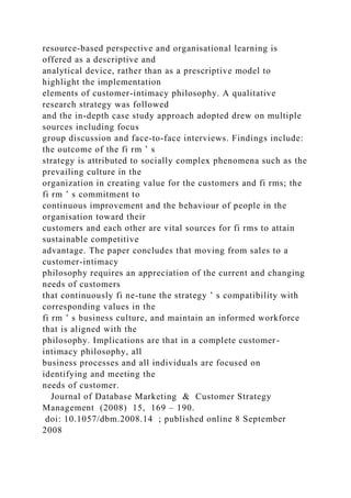 resource-based perspective and organisational learning is
offered as a descriptive and
analytical device, rather than as a prescriptive model to
highlight the implementation
elements of customer-intimacy philosophy. A qualitative
research strategy was followed
and the in-depth case study approach adopted drew on multiple
sources including focus
group discussion and face-to-face interviews. Findings include:
the outcome of the fi rm ’ s
strategy is attributed to socially complex phenomena such as the
prevailing culture in the
organization in creating value for the customers and fi rms; the
fi rm ’ s commitment to
continuous improvement and the behaviour of people in the
organisation toward their
customers and each other are vital sources for fi rms to attain
sustainable competitive
advantage. The paper concludes that moving from sales to a
customer-intimacy
philosophy requires an appreciation of the current and changing
needs of customers
that continuously fi ne-tune the strategy ’ s compatibility with
corresponding values in the
fi rm ’ s business culture, and maintain an informed workforce
that is aligned with the
philosophy. Implications are that in a complete customer-
intimacy philosophy, all
business processes and all individuals are focused on
identifying and meeting the
needs of customer.
Journal of Database Marketing & Customer Strategy
Management (2008) 15, 169 – 190.
doi: 10.1057/dbm.2008.14 ; published online 8 September
2008
 