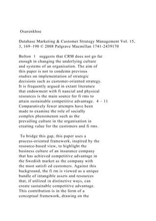 Osarenkhoe
Database Marketing & Customer Strategy Management Vol. 15,
3, 169–190 © 2008 Palgrave Macmillan 1741-2439170
Bolton 1 suggests that CRM does not go far
enough in changing the underlying culture
and systems of an organisation. The aim of
this paper is not to condemn previous
studies on implementation of strategic
decisions such as customer-oriented strategy.
It is frequently argued in extant literature
that endowment with fi nancial and physical
resources is the main source for fi rms to
attain sustainable competitive advantage. 4 – 11
Comparatively fewer attempts have been
made to examine the role of socially
complex phenomenon such as the
prevailing culture in the organisation in
creating value for the customers and fi rms.
To bridge this gap, this paper uses a
process-oriented framework, inspired by the
resource-based view, to highlight the
business culture of an insurance company
that has achieved competitive advantage in
the Swedish market as the company with
the most satisfi ed customers. Against this
background, the fi rm is viewed as a unique
bundle of intangible assets and resources
that, if utilized in distinctive ways, can
create sustainable competitive advantage.
This contribution is in the form of a
conceptual framework, drawing on the
 