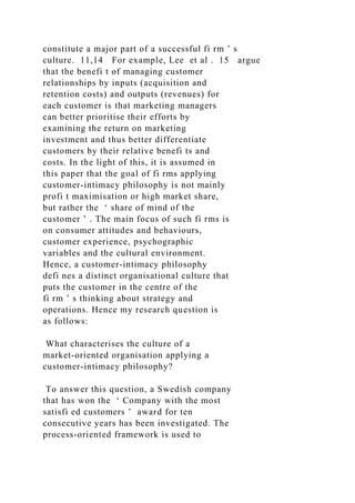 constitute a major part of a successful fi rm ’ s
culture. 11,14 For example, Lee et al . 15 argue
that the benefi t of managing customer
relationships by inputs (acquisition and
retention costs) and outputs (revenues) for
each customer is that marketing managers
can better prioritise their efforts by
examining the return on marketing
investment and thus better differentiate
customers by their relative benefi ts and
costs. In the light of this, it is assumed in
this paper that the goal of fi rms applying
customer-intimacy philosophy is not mainly
profi t maximisation or high market share,
but rather the ‘ share of mind of the
customer ’ . The main focus of such fi rms is
on consumer attitudes and behaviours,
customer experience, psychographic
variables and the cultural environment.
Hence, a customer-intimacy philosophy
defi nes a distinct organisational culture that
puts the customer in the centre of the
fi rm ’ s thinking about strategy and
operations. Hence my research question is
as follows:
What characterises the culture of a
market-oriented organisation applying a
customer-intimacy philosophy?
To answer this question, a Swedish company
that has won the ‘ Company with the most
satisfi ed customers ’ award for ten
consecutive years has been investigated. The
process-oriented framework is used to
 