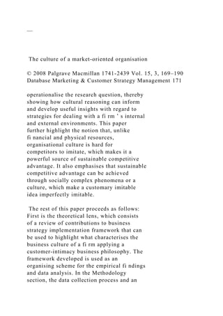 —
The culture of a market-oriented organisation
© 2008 Palgrave Macmillan 1741-2439 Vol. 15, 3, 169–190
Database Marketing & Customer Strategy Management 171
operationalise the research question, thereby
showing how cultural reasoning can inform
and develop useful insights with regard to
strategies for dealing with a fi rm ’ s internal
and external environments. This paper
further highlight the notion that, unlike
fi nancial and physical resources,
organisational culture is hard for
competitors to imitate, which makes it a
powerful source of sustainable competitive
advantage. It also emphasises that sustainable
competitive advantage can be achieved
through socially complex phenomena or a
culture, which make a customary imitable
idea imperfectly imitable.
The rest of this paper proceeds as follows:
First is the theoretical lens, which consists
of a review of contributions to business
strategy implementation framework that can
be used to highlight what characterises the
business culture of a fi rm applying a
customer-intimacy business philosophy. The
framework developed is used as an
organising scheme for the empirical fi ndings
and data analysis. In the Methodology
section, the data collection process and an
 