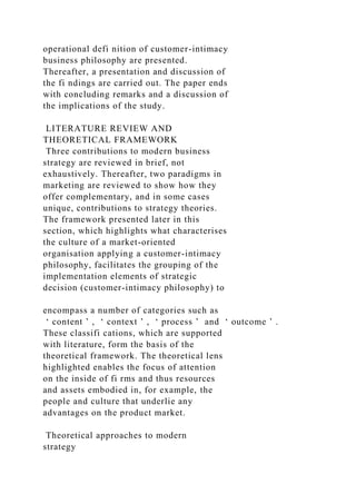operational defi nition of customer-intimacy
business philosophy are presented.
Thereafter, a presentation and discussion of
the fi ndings are carried out. The paper ends
with concluding remarks and a discussion of
the implications of the study.
LITERATURE REVIEW AND
THEORETICAL FRAMEWORK
Three contributions to modern business
strategy are reviewed in brief, not
exhaustively. Thereafter, two paradigms in
marketing are reviewed to show how they
offer complementary, and in some cases
unique, contributions to strategy theories.
The framework presented later in this
section, which highlights what characterises
the culture of a market-oriented
organisation applying a customer-intimacy
philosophy, facilitates the grouping of the
implementation elements of strategic
decision (customer-intimacy philosophy) to
encompass a number of categories such as
‘ content ’ , ‘ context ’ , ‘ process ’ and ‘ outcome ’ .
These classifi cations, which are supported
with literature, form the basis of the
theoretical framework. The theoretical lens
highlighted enables the focus of attention
on the inside of fi rms and thus resources
and assets embodied in, for example, the
people and culture that underlie any
advantages on the product market.
Theoretical approaches to modern
strategy
 