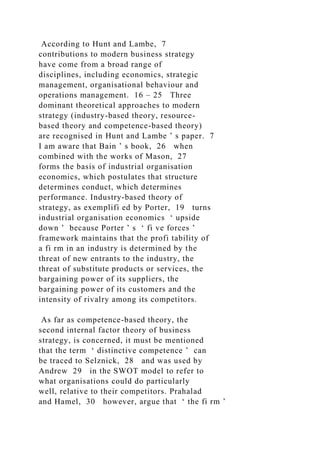 According to Hunt and Lambe, 7
contributions to modern business strategy
have come from a broad range of
disciplines, including economics, strategic
management, organisational behaviour and
operations management. 16 – 25 Three
dominant theoretical approaches to modern
strategy (industry-based theory, resource-
based theory and competence-based theory)
are recognised in Hunt and Lambe ’ s paper. 7
I am aware that Bain ’ s book, 26 when
combined with the works of Mason, 27
forms the basis of industrial organisation
economics, which postulates that structure
determines conduct, which determines
performance. Industry-based theory of
strategy, as exemplifi ed by Porter, 19 turns
industrial organisation economics ‘ upside
down ’ because Porter ’ s ‘ fi ve forces ’
framework maintains that the profi tability of
a fi rm in an industry is determined by the
threat of new entrants to the industry, the
threat of substitute products or services, the
bargaining power of its suppliers, the
bargaining power of its customers and the
intensity of rivalry among its competitors.
As far as competence-based theory, the
second internal factor theory of business
strategy, is concerned, it must be mentioned
that the term ‘ distinctive competence ’ can
be traced to Selznick, 28 and was used by
Andrew 29 in the SWOT model to refer to
what organisations could do particularly
well, relative to their competitors. Prahalad
and Hamel, 30 however, argue that ‘ the fi rm ’
 
