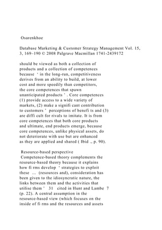 Osarenkhoe
Database Marketing & Customer Strategy Management Vol. 15,
3, 169–190 © 2008 Palgrave Macmillan 1741-2439172
should be viewed as both a collection of
products and a collection of competences
because ‘ in the long-run, competitiveness
derives from an ability to build, at lower
cost and more speedily than competitors,
the core competences that spawn
unanticipated products ’ . Core competences
(1) provide access to a wide variety of
markets, (2) make a signifi cant contribution
to customers ’ perceptions of benefi ts and (3)
are diffi cult for rivals to imitate. It is from
core competences that both core products
and ultimate, end products emerge, because
core competences, unlike physical assets, do
not deteriorate with use but are enhanced
as they are applied and shared ( Ibid ., p. 90).
Resource-based perspective
Competence-based theory complements the
resource-based theory because it explains
how fi rms develop ‘ strategies to exploit
these … (resources and), consideration has
been given to the idiosyncratic nature, the
links between them and the activities that
utilise them ’ 31 cited in Hunt and Lambe 7
(p. 22). A central assumption in the
resource-based view (which focuses on the
inside of fi rms and the resources and assets
 