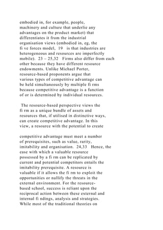 embodied in, for example, people,
machinery and culture that underlie any
advantages on the product market) that
differentiates it from the industrial
organisation views (embodied in, eg, the
fi ve forces model, 19 is that industries are
heterogeneous and resources are imperfectly
mobile). 23 – 25,32 Firms also differ from each
other because they have different resource
endowments. Unlike Michael Porter,
resource-based proponents argue that
various types of competitive advantage can
be held simultaneously by multiple fi rms
because competitive advantage is a function
of or is determined by individual resources.
The resource-based perspective views the
fi rm as a unique bundle of assets and
resources that, if utilised in distinctive ways,
can create competitive advantage. In this
view, a resource with the potential to create
competitive advantage must meet a number
of prerequisites, such as value, rarity,
imitability and organisation. 24,33 Hence, the
ease with which a valuable resource
possessed by a fi rm can be replicated by
current and potential competitors entails the
imitability prerequisite. A resource is
valuable if it allows the fi rm to exploit the
opportunities or nullify the threats in the
external environment. For the resource-
based school, success is reliant upon the
reciprocal action between these external and
internal fi ndings, analysis and strategies.
While most of the traditional theories on
 