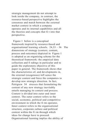 strategic management do not attempt to
look inside the company, in contrast, the
resource-based perspective highlights the
consensus and match between the external
market context in which a company
operates and its internal capabilities and all
the theories and concepts that fi t into that
perspective.
Figure 1 below is a conceptual
framework inspired by resource-based and
organisational learning schools. 24,33 – 36 The
dimensions of strategy (context, content,
process and outcomes) depicted in Figure 1
is adopted as an organising scheme for the
theoretical framework: the empirical data
collection and fi ndings in particular and to
guide the exploratory objective of this
paper in general. The framework shows that
the characteristics of, and developments in,
the external (exogenous) infl uence the
strategic context and force the companies to
develop new strategic direction. In fact,
Pettigrew 34 stresses that formulating the
content of any new strategy inevitably
entails managing its context and process.
Context is divided into outer and inner
context. The outer context refers to the
social, economic, political and competitive
environment in which the fi rm operates.
Inner context refers to the organisational
structure, corporate culture and political
context within the fi rm through which
ideas for change have to proceed.
Organisational learning implies the ability of
 