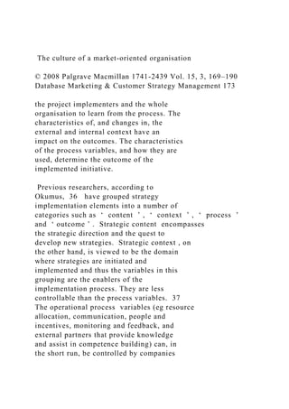 The culture of a market-oriented organisation
© 2008 Palgrave Macmillan 1741-2439 Vol. 15, 3, 169–190
Database Marketing & Customer Strategy Management 173
the project implementers and the whole
organisation to learn from the process. The
characteristics of, and changes in, the
external and internal context have an
impact on the outcomes. The characteristics
of the process variables, and how they are
used, determine the outcome of the
implemented initiative.
Previous researchers, according to
Okumus, 36 have grouped strategy
implementation elements into a number of
categories such as ‘ content ’ , ‘ context ’ , ‘ process ’
and ‘ outcome ’ . Strategic content encompasses
the strategic direction and the quest to
develop new strategies. Strategic context , on
the other hand, is viewed to be the domain
where strategies are initiated and
implemented and thus the variables in this
grouping are the enablers of the
implementation process. They are less
controllable than the process variables. 37
The operational process variables (eg resource
allocation, communication, people and
incentives, monitoring and feedback, and
external partners that provide knowledge
and assist in competence building) can, in
the short run, be controlled by companies
 