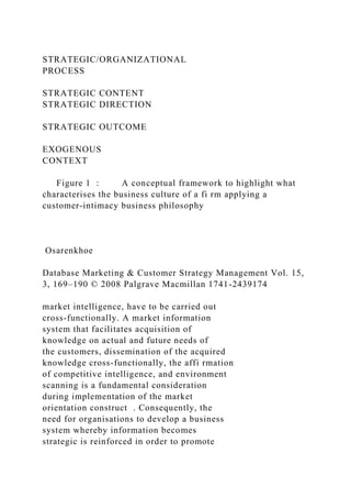 STRATEGIC/ORGANIZATIONAL
PROCESS
STRATEGIC CONTENT
STRATEGIC DIRECTION
STRATEGIC OUTCOME
EXOGENOUS
CONTEXT
Figure 1 : A conceptual framework to highlight what
characterises the business culture of a fi rm applying a
customer-intimacy business philosophy
Osarenkhoe
Database Marketing & Customer Strategy Management Vol. 15,
3, 169–190 © 2008 Palgrave Macmillan 1741-2439174
market intelligence, have to be carried out
cross-functionally. A market information
system that facilitates acquisition of
knowledge on actual and future needs of
the customers, dissemination of the acquired
knowledge cross-functionally, the affi rmation
of competitive intelligence, and environment
scanning is a fundamental consideration
during implementation of the market
orientation construct . Consequently, the
need for organisations to develop a business
system whereby information becomes
strategic is reinforced in order to promote
 