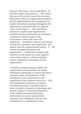 business effi ciency. Narver and Slater 39
describe market orientation as ‘ the culture
that most effi ciently creates the necessary
behaviours within an organisation conducive
for the implementation and integration of a
market orientation construct throughout the
organisation and which delivers superior
value for the buyers ’ . This attitudinal
perspective implies that organisations
maintain and use information on customers,
competitors and the trends in the
environment, which infl uence the
employees ’ attitudinal response and actions
towards the customers and competitors, and
largely form the organisational culture. 8 The
culture developed permeates the
organisation ’ s marketing strategies and
activities in the market to create superior
value in the industry, which invariably
creates competitive advantages for the
organisation.
A market-oriented strategy enables the
organisation-wide generation of market
intelligence pertaining to current and future
customer needs, dissemination of this
intelligence across departments, and
organisation-wide responsiveness to it. 9,40
The fundamental imperative of market
orientation strategy is therefore that, in
order to achieve competitive advantage and,
thereby superior fi nancial performance,
fi rms should systematically gather
information on current and potential
customers and competitors and use this
information in a coordinated, cross-
 