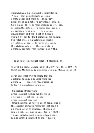 should develop a relationship portfolio or
‘ mix ’ that complements existing
competences and enables it to occupy
positions of competitive advantage ( ibid. ).
Gr ö nroos 42 sees relationships as strategic,
meaning that interactive marketing becomes
a question of strategy — its origins,
development and continuation being a
strategic focus for the business organisation.
For relationship marketing and market
orientation concepts, focus on increasing
the lifetime value — the net profi t a
company accrues from transactions with a
The culture of a market-oriented organisation
© 2008 Palgrave Macmillan 1741-2439 Vol. 15, 3, 169–190
Database Marketing & Customer Strategy Management 175
given customer over the time that the
customer has a relationship with the
company — becomes predominant in
today ’ s marketing strategies.
Marketing strategy and
organisational culture (endogenous
or organisational context and
organisational process)
Organisational culture is described as one of
the socially complex resources that enable
an organisation to conceive, choose and
implement strategies in accordance with the
values, beliefs, symbols and interpersonal
relationships possessed by individuals or
 