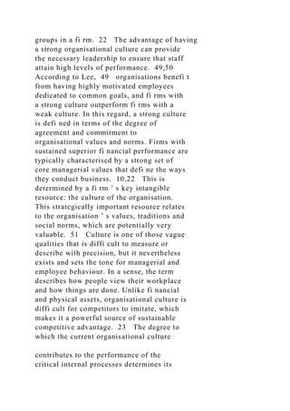 groups in a fi rm. 22 The advantage of having
a strong organisational culture can provide
the necessary leadership to ensure that staff
attain high levels of performance. 49,50
According to Lee, 49 organisations benefi t
from having highly motivated employees
dedicated to common goals, and fi rms with
a strong culture outperform fi rms with a
weak culture. In this regard, a strong culture
is defi ned in terms of the degree of
agreement and commitment to
organisational values and norms. Firms with
sustained superior fi nancial performance are
typically characterised by a strong set of
core managerial values that defi ne the ways
they conduct business. 10,22 This is
determined by a fi rm ’ s key intangible
resource: the culture of the organisation.
This strategically important resource relates
to the organisation ’ s values, traditions and
social norms, which are potentially very
valuable. 51 Culture is one of those vague
qualities that is diffi cult to measure or
describe with precision, but it nevertheless
exists and sets the tone for managerial and
employee behaviour. In a sense, the term
describes how people view their workplace
and how things are done. Unlike fi nancial
and physical assets, organisational culture is
diffi cult for competitors to imitate, which
makes it a powerful source of sustainable
competitive advantage. 23 The degree to
which the current organisational culture
contributes to the performance of the
critical internal processes determines its
 