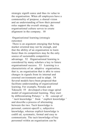 strategic signifi cance and thus its value to
the organisation. When all employees have a
commonality of purpose, a shared vision
and an understanding of how their personal
roles support the overall strategy, the
organisational culture serves to create
alignment in the company. 10
Organisational learning (strategic
outcome)
There is an argument emerging that being
market oriented may not be enough, and
that the ability of an organisation to learn
faster than its competitors may be the only
source of sustainable competitive
advantage. 52 Organisational learning is
considered by many scholars a key to future
organisational success. 53 Learning is a
characteristic of an adaptive organisation,
that is, an organisation that is able to sense
changes in signals from its internal and
external environments and to adapt. 54
Several models have been proposed that
facilitate understanding of organisational
learning. For example, Nonaka and
Takeuchi 55 developed a four-stage spiral
model of organisational learning. They start
by differentiating Polanyi ’ s 56 concept of
‘ tacit knowledge ’ from ‘ explicit knowledge ’
and describe a process of alternating
between the two. Tacit knowledge is
personal, context-specifi c, subjective
knowledge, whereas explicit knowledge is
codifi ed, systematic, formal and easy to
communicate. The tacit knowledge of key
personnel within an organisation can be
 