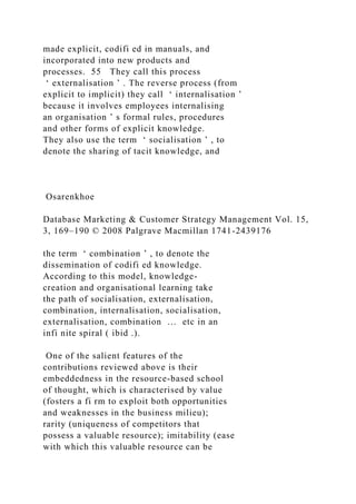 made explicit, codifi ed in manuals, and
incorporated into new products and
processes. 55 They call this process
‘ externalisation ’ . The reverse process (from
explicit to implicit) they call ‘ internalisation ’
because it involves employees internalising
an organisation ’ s formal rules, procedures
and other forms of explicit knowledge.
They also use the term ‘ socialisation ’ , to
denote the sharing of tacit knowledge, and
Osarenkhoe
Database Marketing & Customer Strategy Management Vol. 15,
3, 169–190 © 2008 Palgrave Macmillan 1741-2439176
the term ‘ combination ’ , to denote the
dissemination of codifi ed knowledge.
According to this model, knowledge-
creation and organisational learning take
the path of socialisation, externalisation,
combination, internalisation, socialisation,
externalisation, combination … etc in an
infi nite spiral ( ibid .).
One of the salient features of the
contributions reviewed above is their
embeddedness in the resource-based school
of thought, which is characterised by value
(fosters a fi rm to exploit both opportunities
and weaknesses in the business milieu);
rarity (uniqueness of competitors that
possess a valuable resource); imitability (ease
with which this valuable resource can be
 