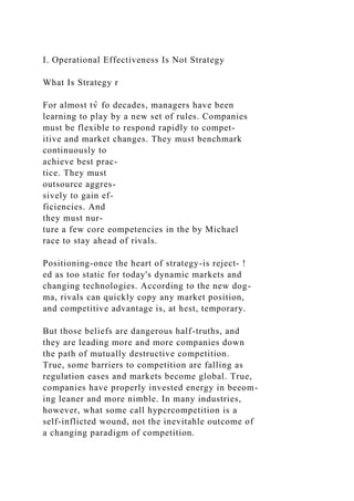I. Operational Effectiveness Is Not Strategy
What Is Strategy r
For almost tv̂ fo decades, managers have been
learning to play by a new set of rules. Companies
must be flexible to respond rapidly to compet-
itive and market changes. They must benchmark
continuously to
achieve best prac-
tice. They must
outsource aggres-
sively to gain ef-
ficiencies. And
they must nur-
ture a few core eompetencies in the by Michael
race to stay ahead of rivals.
Positioning-once the heart of strategy-is reject- !
ed as too static for today's dynamic markets and
changing technologies. According to the new dog-
ma, rivals can quickly copy any market position,
and competitive advantage is, at hest, temporary.
But those beliefs are dangerous half-truths, and
they are leading more and more companies down
the path of mutually destructive competition.
True, some barriers to competition are falling as
regulation eases and markets become global. True,
companies have properly invested energy in beeom-
ing leaner and more nimble. In many industries,
however, what some call hypcrcompetition is a
self-inflicted wound, not the inevitahle outcome of
a changing paradigm of competition.
 