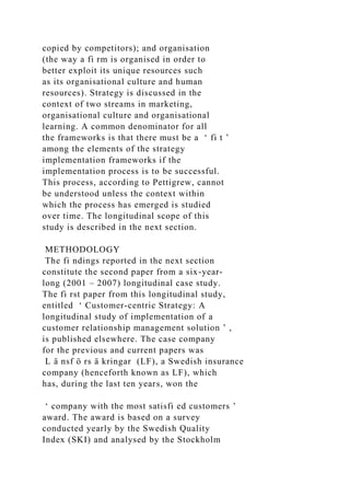 copied by competitors); and organisation
(the way a fi rm is organised in order to
better exploit its unique resources such
as its organisational culture and human
resources). Strategy is discussed in the
context of two streams in marketing,
organisational culture and organisational
learning. A common denominator for all
the frameworks is that there must be a ‘ fi t ’
among the elements of the strategy
implementation frameworks if the
implementation process is to be successful.
This process, according to Pettigrew, cannot
be understood unless the context within
which the process has emerged is studied
over time. The longitudinal scope of this
study is described in the next section.
METHODOLOGY
The fi ndings reported in the next section
constitute the second paper from a six-year-
long (2001 – 2007) longitudinal case study.
The fi rst paper from this longitudinal study,
entitled ‘ Customer-centric Strategy: A
longitudinal study of implementation of a
customer relationship management solution ’ ,
is published elsewhere. The case company
for the previous and current papers was
L ä nsf ö rs ä kringar (LF), a Swedish insurance
company (henceforth known as LF), which
has, during the last ten years, won the
‘ company with the most satisfi ed customers ’
award. The award is based on a survey
conducted yearly by the Swedish Quality
Index (SKI) and analysed by the Stockholm
 