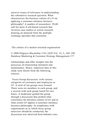 uncover issues of relevance in understanding
the substantive research question: What
characterises the business culture of a fi rm
applying a customer-intimacy business
philosophy? A number of researchers 59,60
call for more fi eld-based research that
involves case studies or action research
drawing on material from the multiple
exchange episodes that constitute
The culture of a market-oriented organisation
© 2008 Palgrave Macmillan 1741-2439 Vol. 15, 3, 169–190
Database Marketing & Customer Strategy Management 177
relationships and offer insights into the
processes of relationship initiation and
maintenance. Hence, empirical data in this
study were drawn from the following
sources:
Focus Group discussion with various
categories of customers and employees at
LF. A total of ten groups were formed.
There were six members in each group, and
a session with each group lasted for two
hours. A moderator guided the group
through a discussion that probed what
constitutes the business culture of LF and to
what extent LF applies a customer-intimacy
business philosophy. In compliance with
requirements as to which focus group
interview should be conducted, the
discussion was observed from behind a one-
 