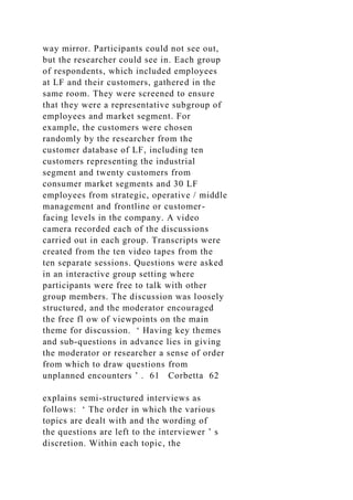way mirror. Participants could not see out,
but the researcher could see in. Each group
of respondents, which included employees
at LF and their customers, gathered in the
same room. They were screened to ensure
that they were a representative subgroup of
employees and market segment. For
example, the customers were chosen
randomly by the researcher from the
customer database of LF, including ten
customers representing the industrial
segment and twenty customers from
consumer market segments and 30 LF
employees from strategic, operative / middle
management and frontline or customer-
facing levels in the company. A video
camera recorded each of the discussions
carried out in each group. Transcripts were
created from the ten video tapes from the
ten separate sessions. Questions were asked
in an interactive group setting where
participants were free to talk with other
group members. The discussion was loosely
structured, and the moderator encouraged
the free fl ow of viewpoints on the main
theme for discussion. ‘ Having key themes
and sub-questions in advance lies in giving
the moderator or researcher a sense of order
from which to draw questions from
unplanned encounters ’ . 61 Corbetta 62
explains semi-structured interviews as
follows: ‘ The order in which the various
topics are dealt with and the wording of
the questions are left to the interviewer ’ s
discretion. Within each topic, the
 