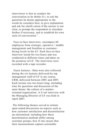 interviewer is free to conduct the
conversation as he thinks fi t, to ask the
questions he deems appropriate in the
words he considers best, to give explanation
and ask for clarifi cation if the answer is not
clear, to prompt the respondent to elucidate
further if necessary, and to establish his own
style of conversation ’ .
Face-to-face interviews encompass 60
employees from strategic, operative / middle
management and frontline or customer-
facing levels in the LF. Each face-to-face
interview lasted for two hours and was
conducted at different times and dates on
the premises of LF. The interviews were
recorded with a tape recorder.
Guest lectures : Data were also collected
during the six lectures delivered by top
management staff of LF in my course,
CRM, delivered between 2001 and 2007.
Each lecture was two hours long, including
time for questions and discussion of the
main theme: the culture of a market-
oriented organisation. A fi nal interview with
the Managing Director of LF was held in
April 2007.
The following themes served to initiate
open-ended discussions on aspects such as
how customer satisfaction and dissatisfaction
are determined, including how these
determination methods differ among
customer groups; how fi rms ensure that
their measurements capture actionable
 