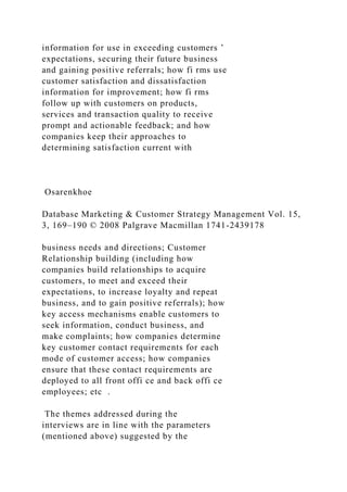 information for use in exceeding customers ’
expectations, securing their future business
and gaining positive referrals; how fi rms use
customer satisfaction and dissatisfaction
information for improvement; how fi rms
follow up with customers on products,
services and transaction quality to receive
prompt and actionable feedback; and how
companies keep their approaches to
determining satisfaction current with
Osarenkhoe
Database Marketing & Customer Strategy Management Vol. 15,
3, 169–190 © 2008 Palgrave Macmillan 1741-2439178
business needs and directions; Customer
Relationship building (including how
companies build relationships to acquire
customers, to meet and exceed their
expectations, to increase loyalty and repeat
business, and to gain positive referrals); how
key access mechanisms enable customers to
seek information, conduct business, and
make complaints; how companies determine
key customer contact requirements for each
mode of customer access; how companies
ensure that these contact requirements are
deployed to all front offi ce and back offi ce
employees; etc .
The themes addressed during the
interviews are in line with the parameters
(mentioned above) suggested by the
 
