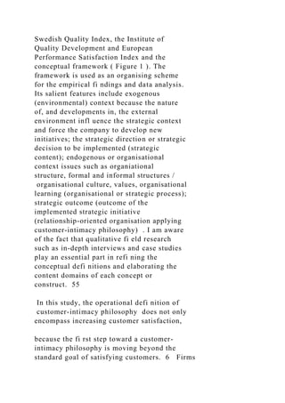 Swedish Quality Index, the Institute of
Quality Development and European
Performance Satisfaction Index and the
conceptual framework ( Figure 1 ). The
framework is used as an organising scheme
for the empirical fi ndings and data analysis.
Its salient features include exogenous
(environmental) context because the nature
of, and developments in, the external
environment infl uence the strategic context
and force the company to develop new
initiatives; the strategic direction or strategic
decision to be implemented (strategic
content); endogenous or organisational
context issues such as organiational
structure, formal and informal structures /
organisational culture, values, organisational
learning (organisational or strategic process);
strategic outcome (outcome of the
implemented strategic initiative
(relationship-oriented organisation applying
customer-intimacy philosophy) . I am aware
of the fact that qualitative fi eld research
such as in-depth interviews and case studies
play an essential part in refi ning the
conceptual defi nitions and elaborating the
content domains of each concept or
construct. 55
In this study, the operational defi nition of
customer-intimacy philosophy does not only
encompass increasing customer satisfaction,
because the fi rst step toward a customer-
intimacy philosophy is moving beyond the
standard goal of satisfying customers. 6 Firms
 