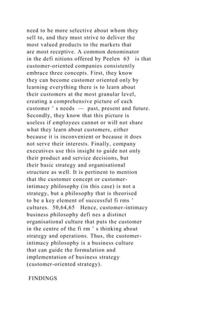 need to be more selective about whom they
sell to, and they must strive to deliver the
most valued products to the markets that
are most receptive. A common denominator
in the defi nitions offered by Peelen 63 is that
customer-oriented companies consistently
embrace three concepts. First, they know
they can become customer oriented only by
learning everything there is to learn about
their customers at the most granular level,
creating a comprehensive picture of each
customer ’ s needs — past, present and future.
Secondly, they know that this picture is
useless if employees cannot or will not share
what they learn about customers, either
because it is inconvenient or because it does
not serve their interests. Finally, company
executives use this insight to guide not only
their product and service decisions, but
their basic strategy and organisational
structure as well. It is pertinent to mention
that the customer concept or customer-
intimacy philosophy (in this case) is not a
strategy, but a philosophy that is theorised
to be a key element of successful fi rms ’
cultures. 50,64,65 Hence, customer-intimacy
business philosophy defi nes a distinct
organisational culture that puts the customer
in the centre of the fi rm ’ s thinking about
strategy and operations. Thus, the customer-
intimacy philosophy is a business culture
that can guide the formulation and
implementation of business strategy
(customer-oriented strategy).
FINDINGS
 